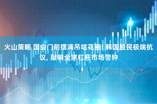 火山策略 国会门前摆满吊唁花圈! 韩国股民极端抗议, 敲响全球杠杆市场警钟