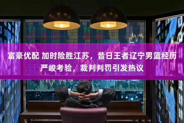 富豪优配 加时险胜江苏，昔日王者辽宁男篮经历严峻考验，裁判判罚引发热议