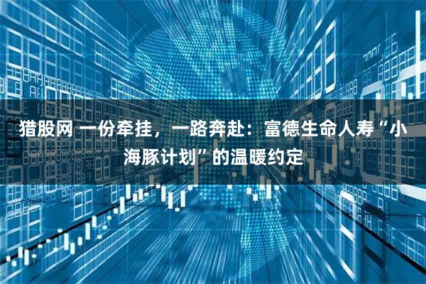 猎股网 一份牵挂，一路奔赴：富德生命人寿“小海豚计划”的温暖约定