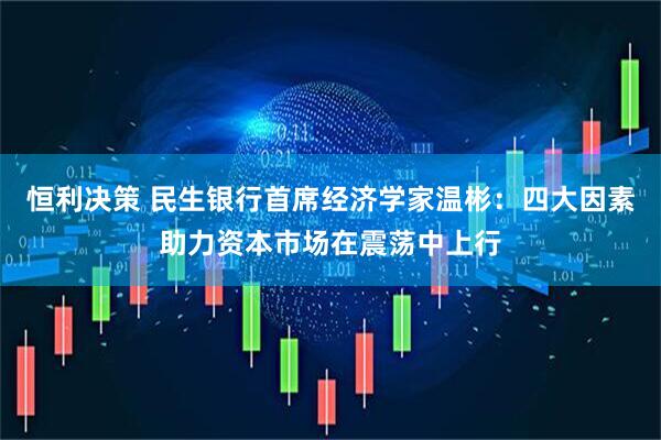 恒利决策 民生银行首席经济学家温彬：四大因素助力资本市场在震荡中上行