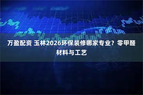 万盈配资 玉林2026环保装修哪家专业？零甲醛材料与工艺