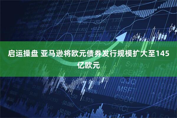 启运操盘 亚马逊将欧元债券发行规模扩大至145亿欧元