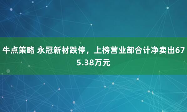牛点策略 永冠新材跌停,上榜营业部合计净卖出675.38万元
