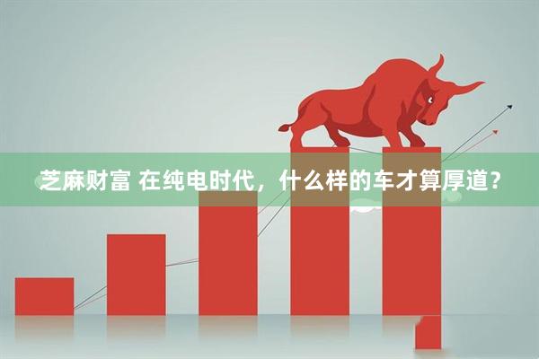 芝麻财富 在纯电时代，什么样的车才算厚道？