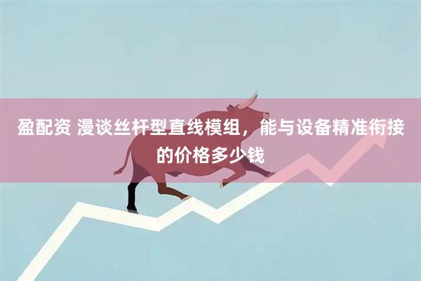 盈配资 漫谈丝杆型直线模组，能与设备精准衔接的价格多少钱