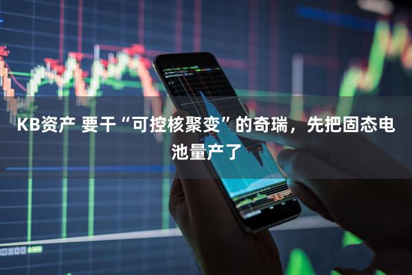 KB资产 要干“可控核聚变”的奇瑞，先把固态电池量产了