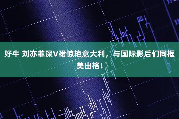 好牛 刘亦菲深V裙惊艳意大利，与国际影后们同框美出格！