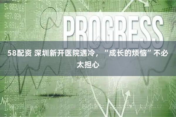 58配资 深圳新开医院遇冷，“成长的烦恼”不必太担心