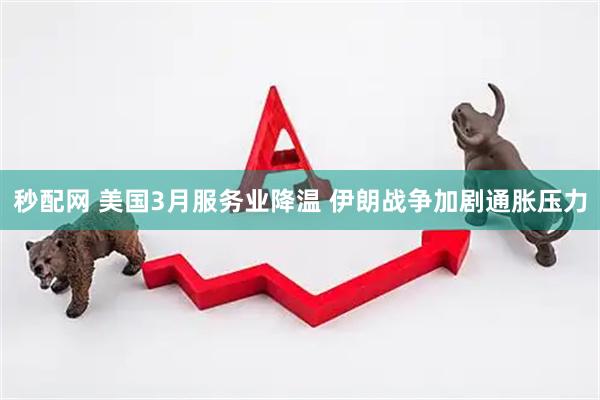 秒配网 美国3月服务业降温 伊朗战争加剧通胀压力