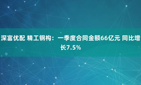 深富优配 精工钢构：一季度合同金额66亿元 同比增长7.5%