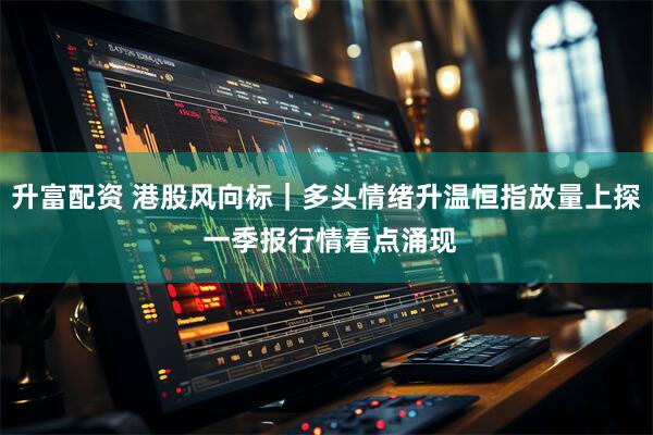 升富配资 港股风向标｜多头情绪升温恒指放量上探 一季报行情看点涌现