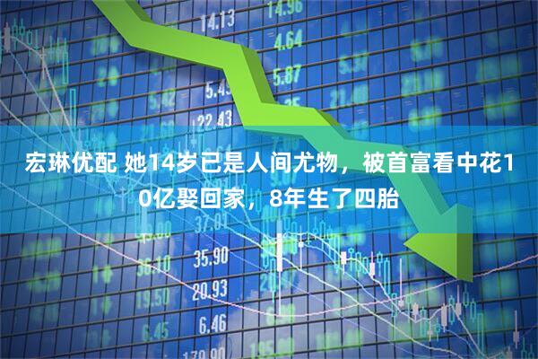 宏琳优配 她14岁已是人间尤物，被首富看中花10亿娶回家，8年生了四胎