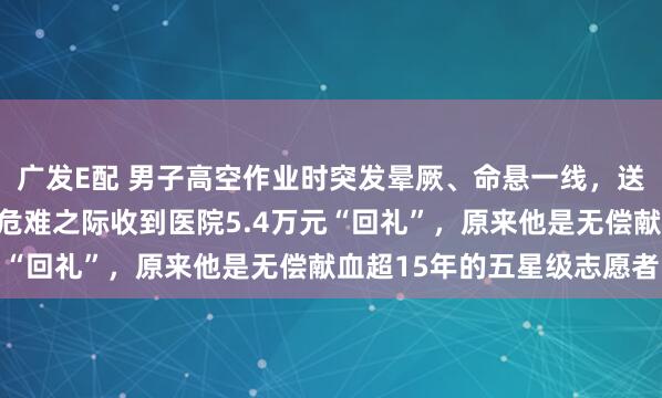 广发E配 男子高空作业时突发晕厥、命悬一线，送医后查出凶险罕见病！危难之际收到医院5.4万元“回礼”，原来他是无偿献血超15年的五星级志愿者
