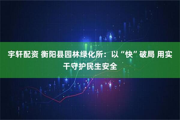 宇轩配资 衡阳县园林绿化所：以“快”破局 用实干守护民生安全