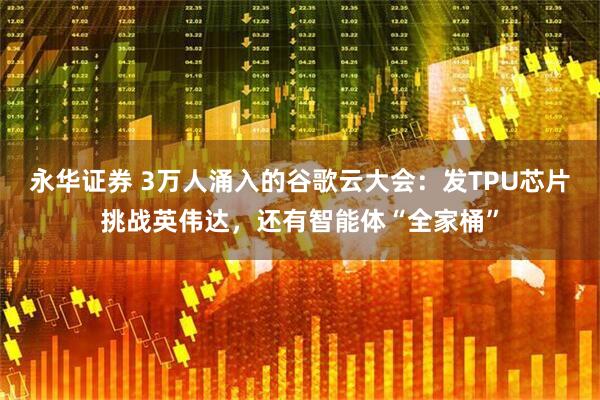 永华证券 3万人涌入的谷歌云大会：发TPU芯片挑战英伟达，还有智能体“全家桶”