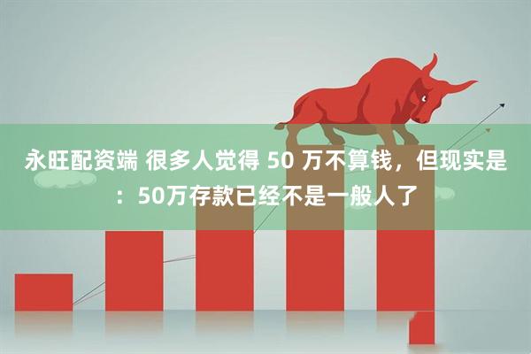永旺配资端 很多人觉得 50 万不算钱，但现实是：50万存款已经不是一般人了