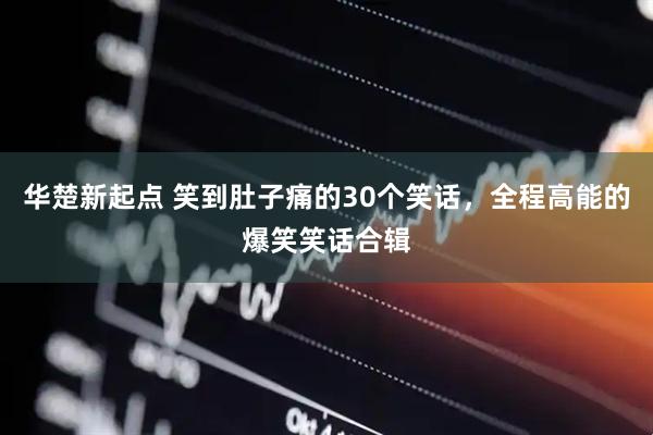 华楚新起点 笑到肚子痛的30个笑话，全程高能的爆笑笑话合辑